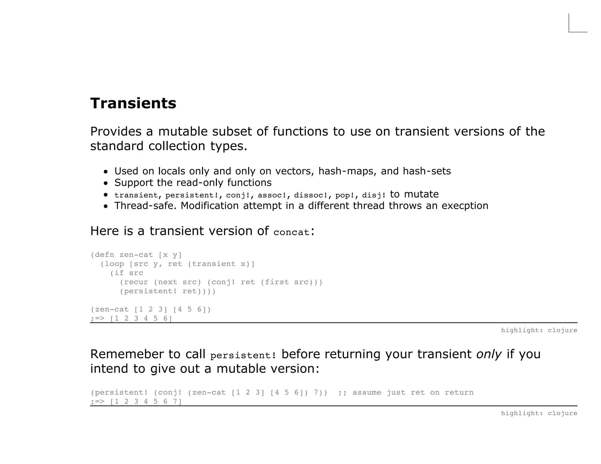 Transients
Provides a mutable subset of functions to use on transient versions of the
standard collection types.

     Used on locals only and only on vectors, hash-maps, and hash-sets
     Support the read-only functions
     transient, persistent!, conj!, assoc!, dissoc!, pop!, disj! to mutate
     Thread-safe. Modification attempt in a different thread throws an execption

Here is a transient version of concat:
(defn zen-cat [x y]
  (loop [src y, ret (transient x)]
    (if src
      (recur (next src) (conj! ret (first src)))
      (persistent! ret))))

(zen-cat [1 2 3] [4 5 6])
;=> [1 2 3 4 5 6]
                                                                                   highlight: clojure


Rememeber to call persistent! before returning your transient only if you
intend to give out a mutable version:
(persistent! (conj! (zen-cat [1 2 3] [4 5 6]) 7))   ;; assume just ret on return
;=> [1 2 3 4 5 6 7]
                                                                                   highlight: clojure
 