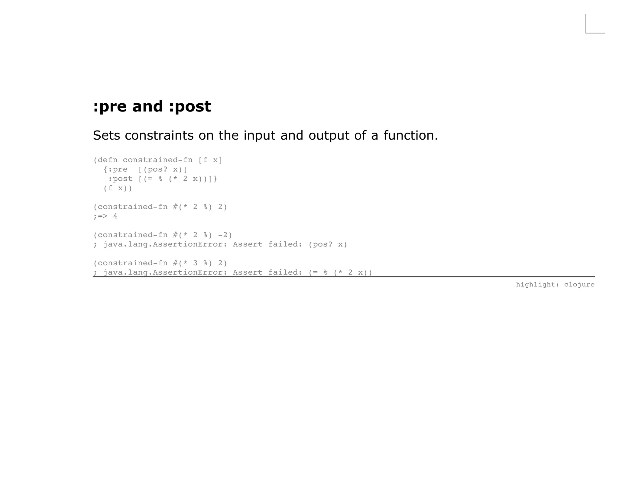 :pre and :post
Sets constraints on the input and output of a function.
(defn constrained-fn [f x]
  {:pre [(pos? x)]
   :post [(= % (* 2 x))]}
  (f x))

(constrained-fn #(* 2 %) 2)
;=> 4

(constrained-fn #(* 2 %) -2)
; java.lang.AssertionError: Assert failed: (pos? x)

(constrained-fn #(* 3 %) 2)
; java.lang.AssertionError: Assert failed: (= % (* 2 x))
                                                           highlight: clojure
 