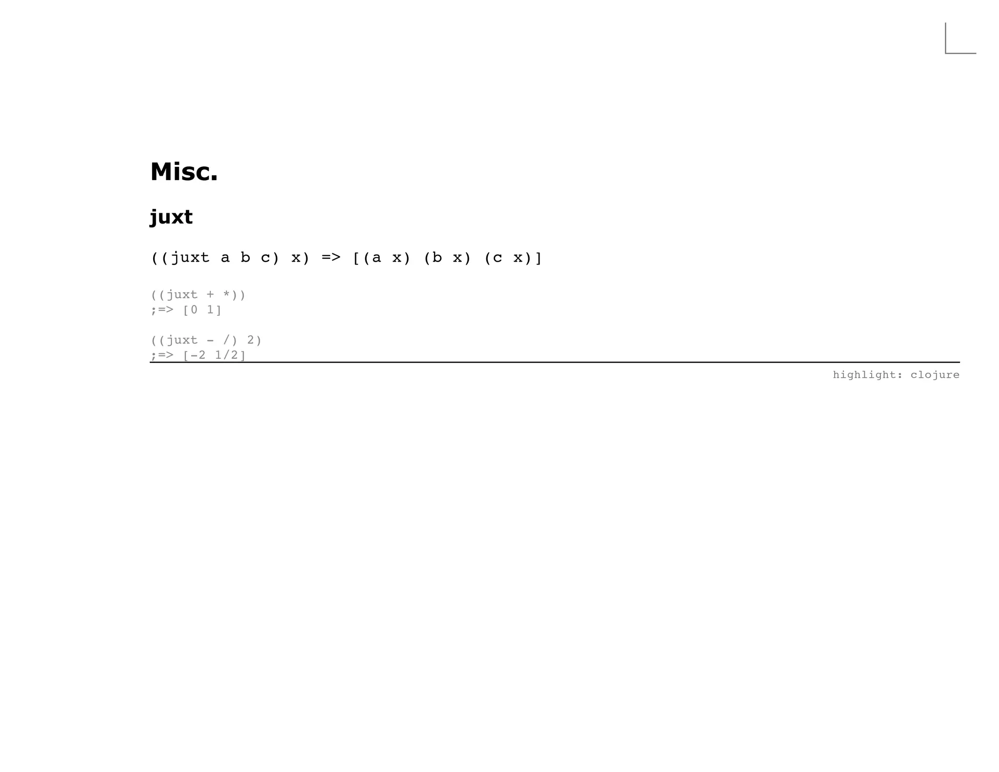 Misc.
juxt

((juxt a b c) x) => [(a x) (b x) (c x)]

((juxt + *))
;=> [0 1]

((juxt - /) 2)
;=> [-2 1/2]
                                          highlight: clojure
 