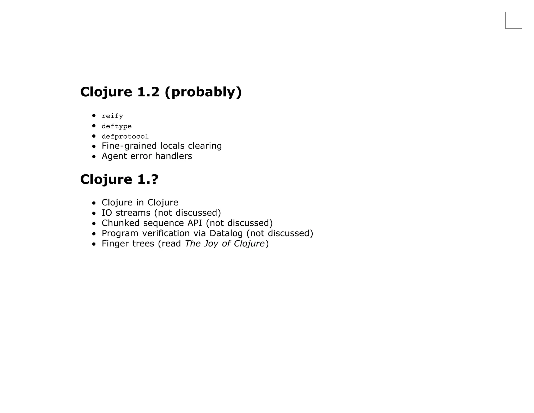Clojure 1.2 (probably)
   reify
   deftype
   defprotocol
   Fine-grained locals clearing
   Agent error handlers

Clojure 1.?
   Clojure in Clojure
   IO streams (not discussed)
   Chunked sequence API (not discussed)
   Program verification via Datalog (not discussed)
   Finger trees (read The Joy of Clojure)
 