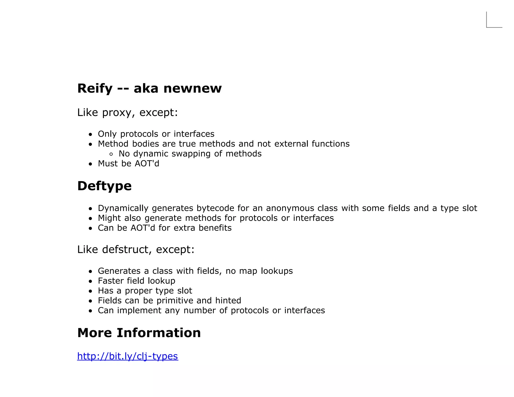 Reify -- aka newnew
Like proxy, except:

    Only protocols or interfaces
    Method bodies are true methods and not external functions
         No dynamic swapping of methods
    Must be AOT'd

Deftype
    Dynamically generates bytecode for an anonymous class with some fields and a type slot
    Might also generate methods for protocols or interfaces
    Can be AOT'd for extra benefits

Like defstruct, except:

    Generates a class with fields, no map lookups
    Faster field lookup
    Has a proper type slot
    Fields can be primitive and hinted
    Can implement any number of protocols or interfaces

More Information
http://bit.ly/clj-types
 