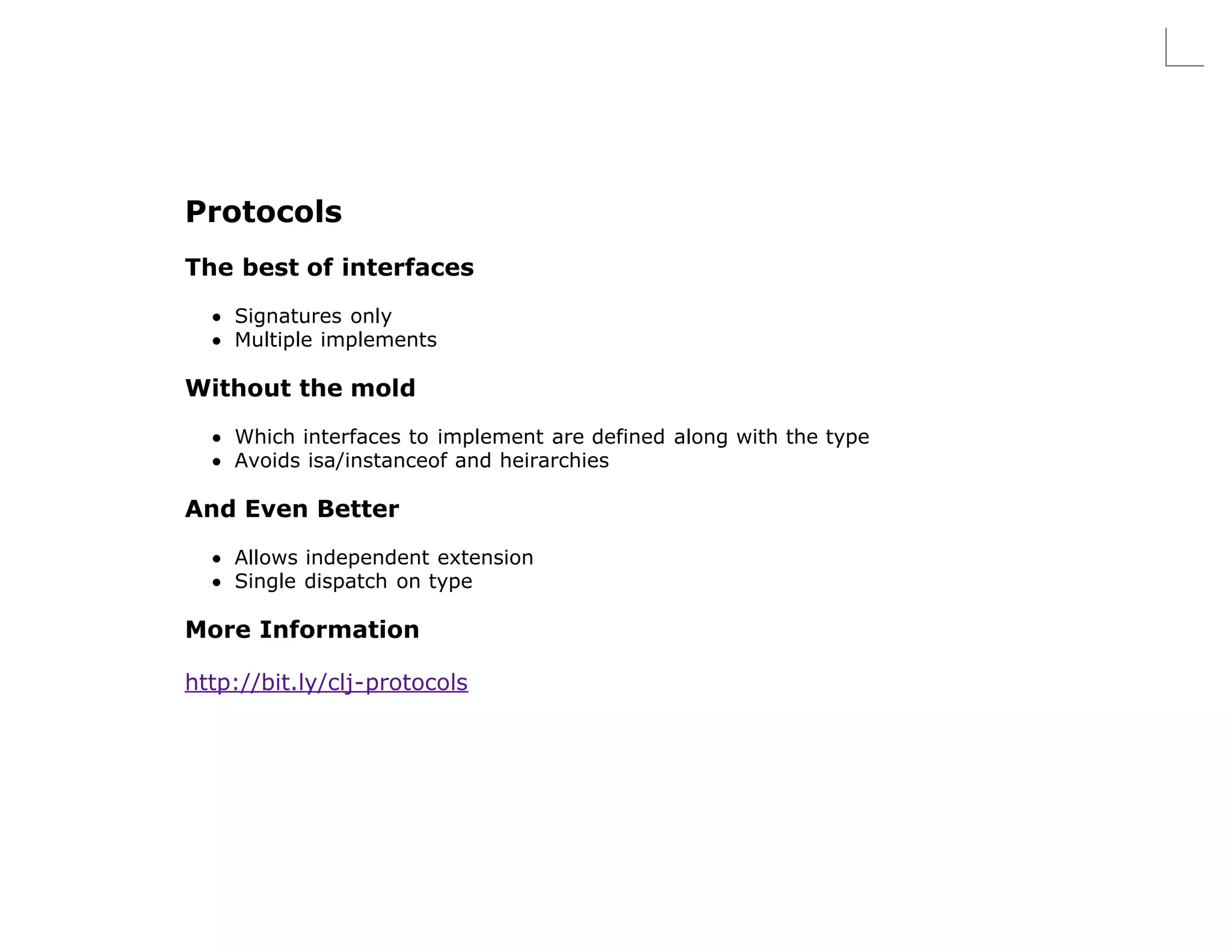 Protocols
The best of interfaces

    Signatures only
    Multiple implements

Without the mold
    Which interfaces to implement are defined along with the type
    Avoids isa/instanceof and heirarchies

And Even Better
    Allows independent extension
    Single dispatch on type

More Information

http://bit.ly/clj-protocols
 