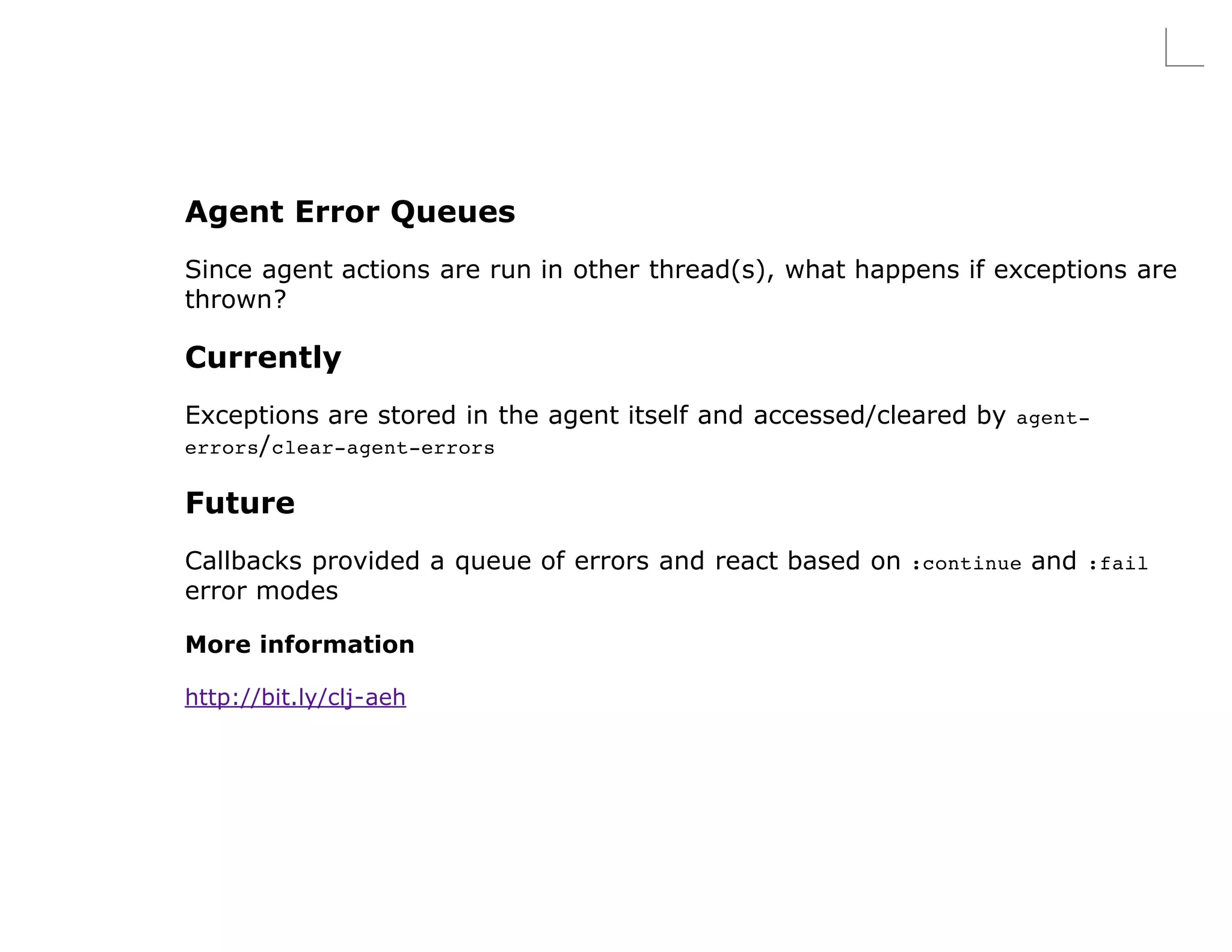 Agent Error Queues
Since agent actions are run in other thread(s), what happens if exceptions are
thrown?

Currently
Exceptions are stored in the agent itself and accessed/cleared by agent-
errors/ clear-agent-errors

Future
Callbacks provided a queue of errors and react based on :continue and :fail
error modes

More information

http://bit.ly/clj-aeh
 