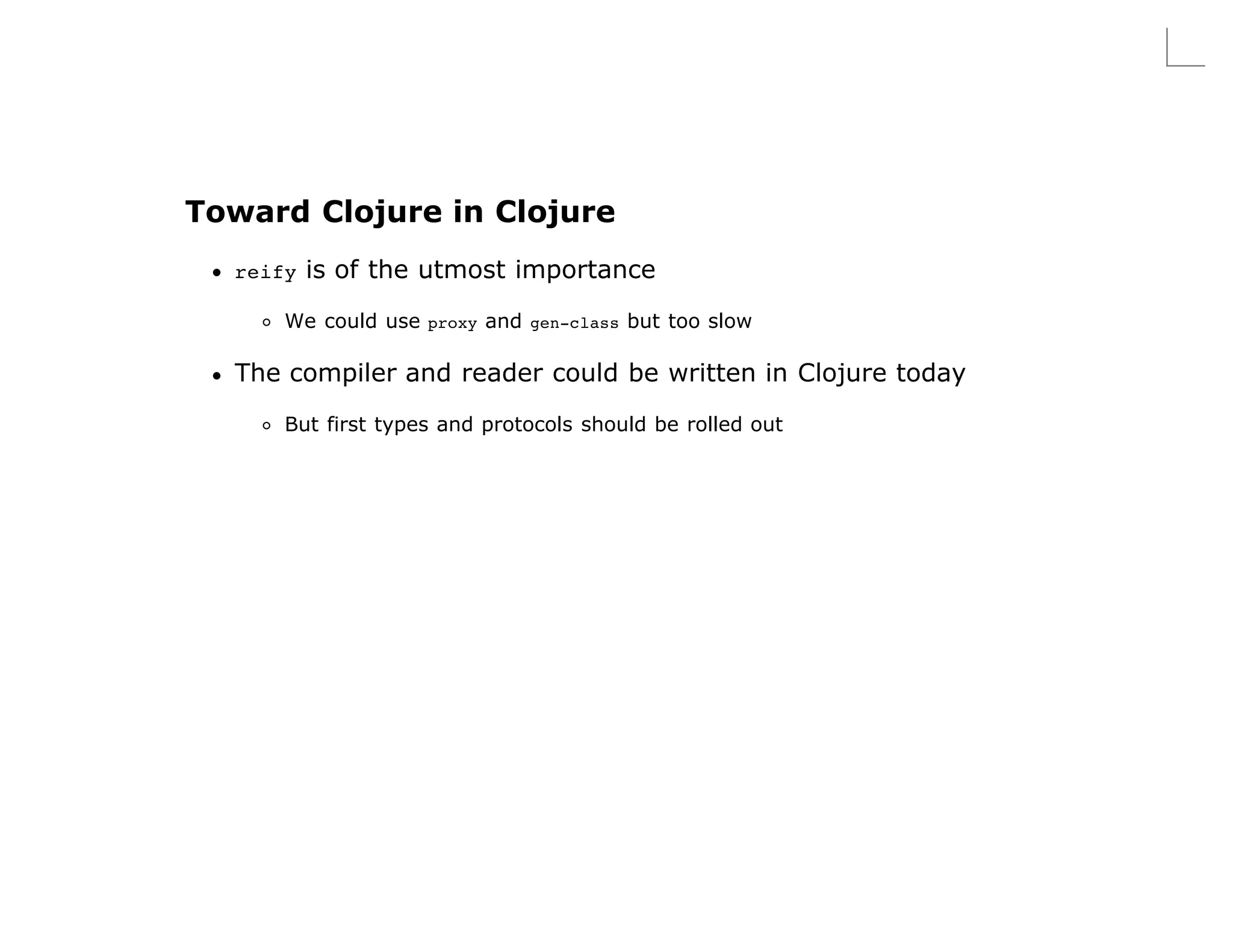 Toward Clojure in Clojure
  reify   is of the utmost importance

      We could use proxy and gen-class but too slow

  The compiler and reader could be written in Clojure today
      But first types and protocols should be rolled out
 
