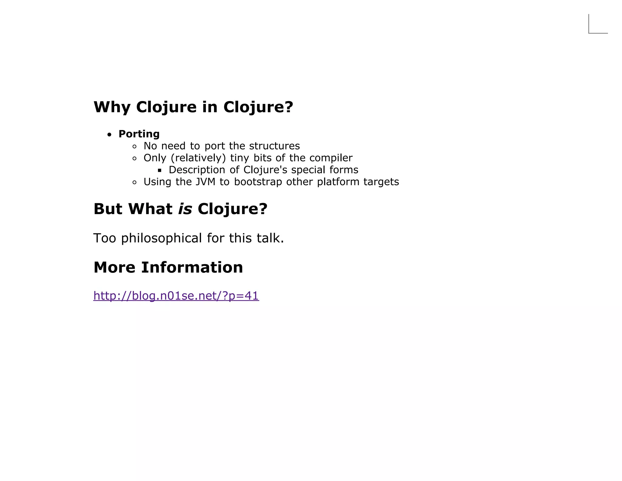 Why Clojure in Clojure?
    Porting
        No need to port the structures
        Only (relatively) tiny bits of the compiler
             Description of Clojure's special forms
        Using the JVM to bootstrap other platform targets

But What is Clojure?
Too philosophical for this talk.

More Information
http://blog.n01se.net/?p=41
 