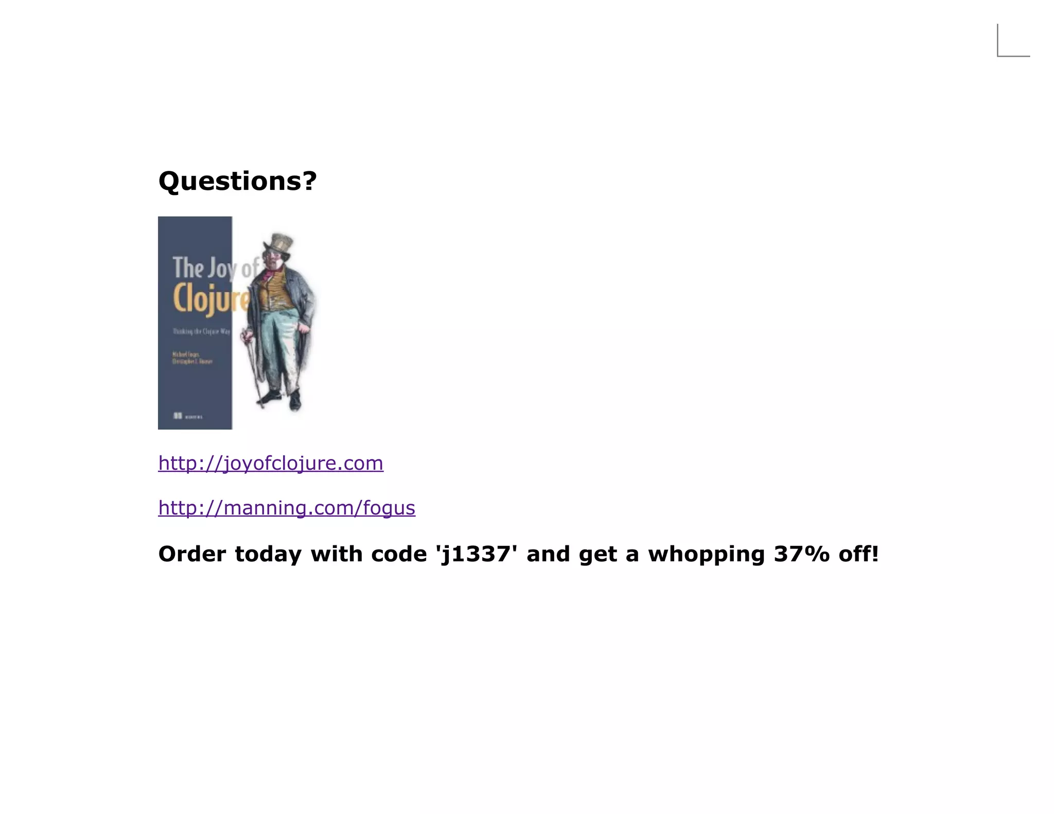 Questions?




http://joyofclojure.com

http://manning.com/fogus

Order today with code 'j1337' and get a whopping 37% off!
 