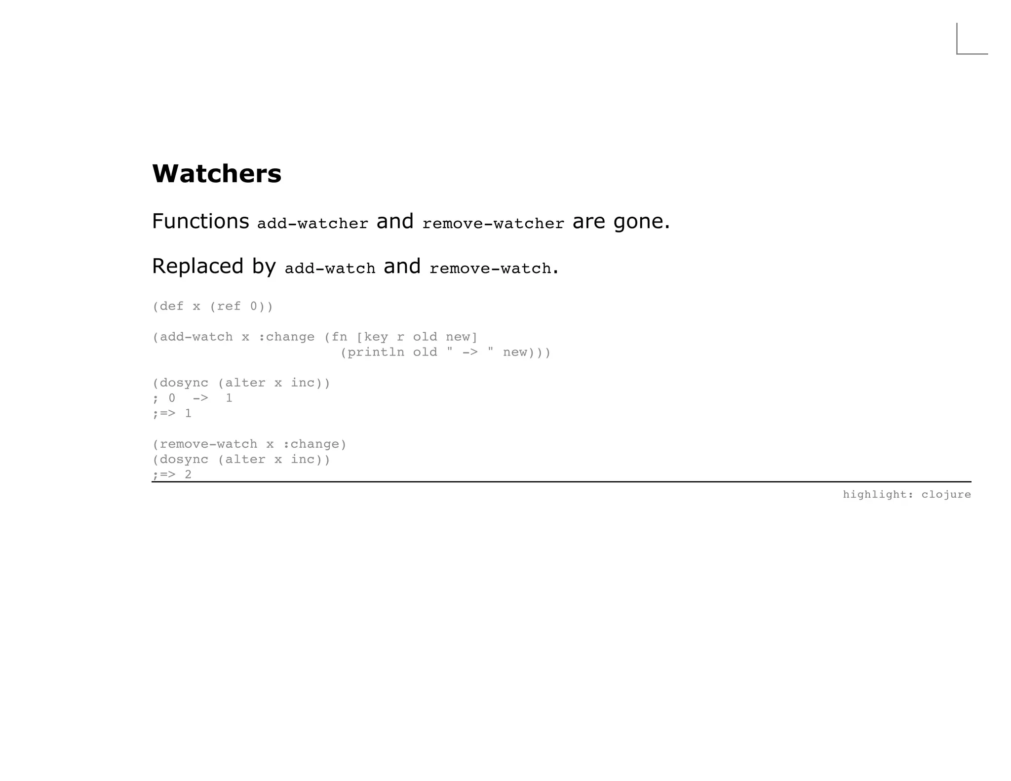 Watchers
Functions add-watcher and remove-watcher are gone.

Replaced by add-watch and remove-watch.
(def x (ref 0))

(add-watch x :change (fn [key r old new]
                       (println old " -> " new)))

(dosync (alter x inc))
; 0 -> 1
;=> 1

(remove-watch x :change)
(dosync (alter x inc))
;=> 2
                                                     highlight: clojure
 