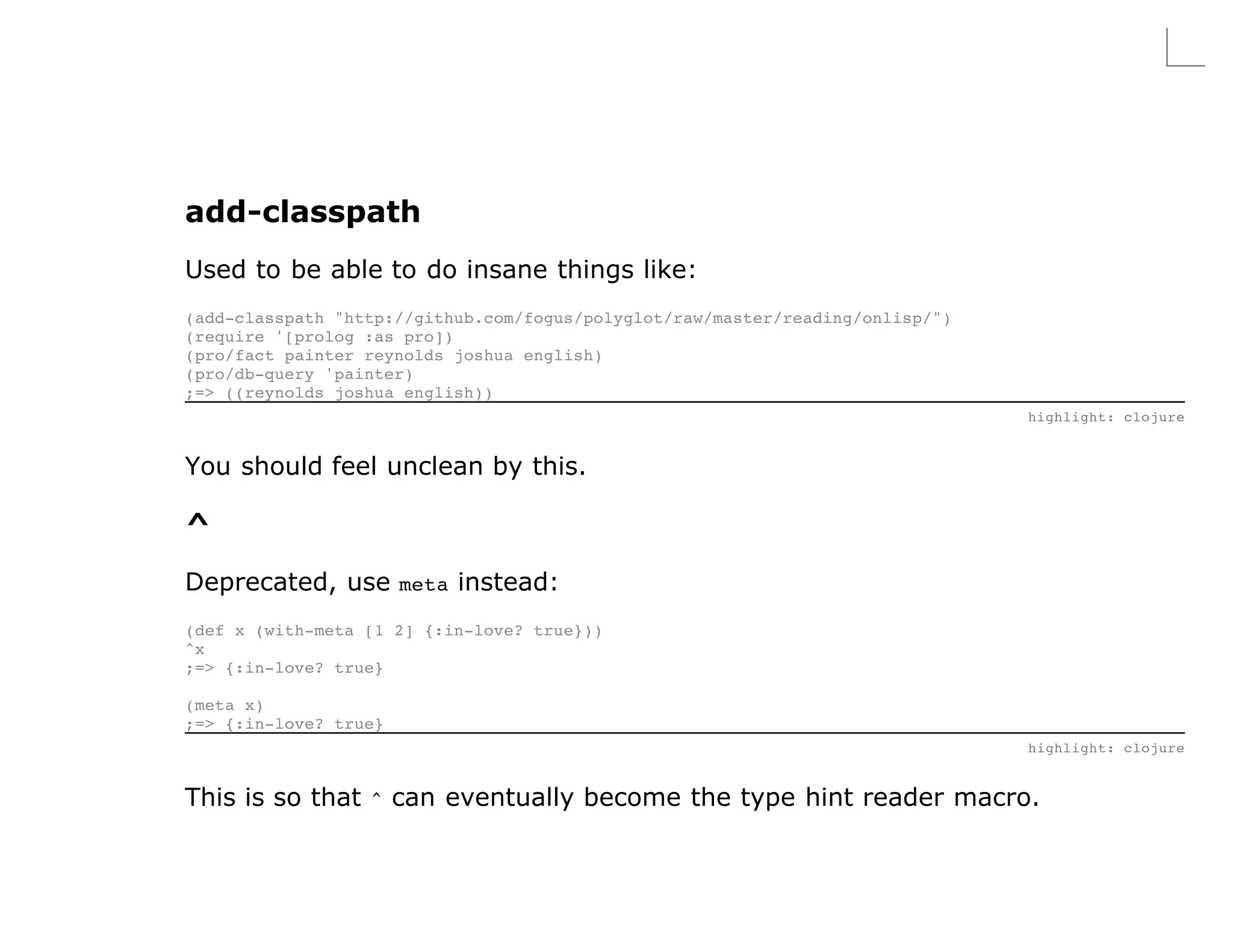add-classpath
Used to be able to do insane things like:
(add-classpath "http://github.com/fogus/polyglot/raw/master/reading/onlisp/")
(require '[prolog :as pro])
(pro/fact painter reynolds joshua english)
(pro/db-query 'painter)
;=> ((reynolds joshua english))
                                                                                highlight: clojure


You should feel unclean by this.

^
Deprecated, use meta instead:
(def x (with-meta [1 2] {:in-love? true}))
^x
;=> {:in-love? true}

(meta x)
;=> {:in-love? true}
                                                                                highlight: clojure


This is so that ^ can eventually become the type hint reader macro.
 