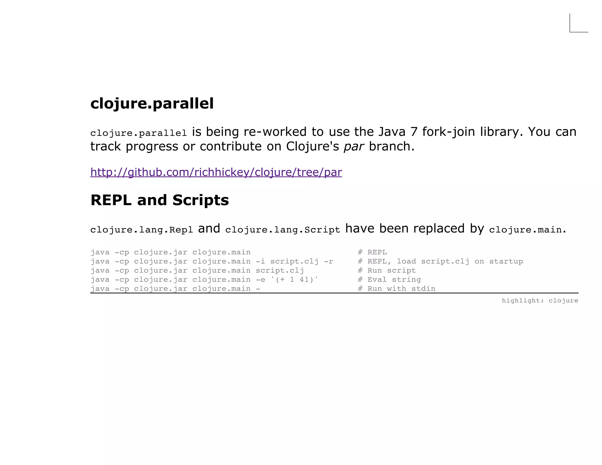 clojure.parallel
clojure.parallelis being re-worked to use the Java 7 fork-join library. You can
track progress or contribute on Clojure's par branch.

http://github.com/richhickey/clojure/tree/par

REPL and Scripts
clojure.lang.Repl           and clojure.lang.Script have been replaced by clojure.main.
java   -cp   clojure.jar   clojure.main                      #   REPL
java   -cp   clojure.jar   clojure.main   -i script.clj -r   #   REPL, load script.clj on startup
java   -cp   clojure.jar   clojure.main   script.clj         #   Run script
java   -cp   clojure.jar   clojure.main   -e '(+ 1 41)'      #   Eval string
java   -cp   clojure.jar   clojure.main   -                  #   Run with stdin
                                                                                            highlight: clojure
 