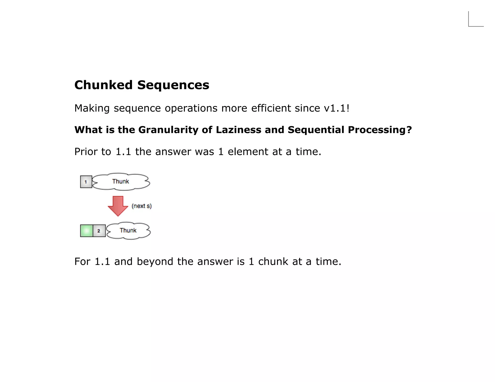Chunked Sequences
Making sequence operations more efficient since v1.1!

What is the Granularity of Laziness and Sequential Processing?

Prior to 1.1 the answer was 1 element at a time.




For 1.1 and beyond the answer is 1 chunk at a time.
 