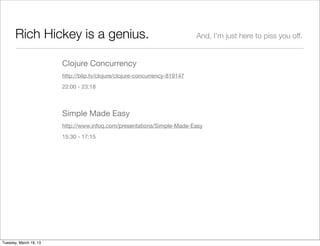 Rich Hickey is a genius.                                             And, I’m just here to piss you off.


                        Clojure Concurrency
                        http://blip.tv/clojure/clojure-concurrency-819147
                        22:00 - 23:18



                        Simple Made Easy
                        http://www.infoq.com/presentations/Simple-Made-Easy
                        15:30 - 17:15




Tuesday, March 19, 13
 
