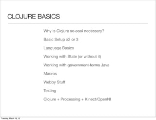 CLOJURE BASICS

                        Why is Clojure so cool necessary?

                        Basic Setup x2 or 3

                        Language Basics

                        Working with State (or without it)

                        Working with government forms Java

                        Macros

                        Webby Stuﬀ

                        Testing

                        Clojure + Processing + Kinect/OpenNI



Tuesday, March 19, 13
 