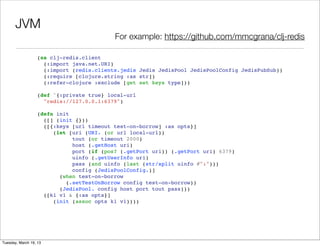 JVM
                                          For example: https://github.com/mmcgrana/clj-redis

                  (ns clj-redis.client
                    (:import java.net.URI)
                    (:import (redis.clients.jedis Jedis JedisPool JedisPoolConfig JedisPubSub))
                    (:require [clojure.string :as str])
                    (:refer-clojure :exclude [get set keys type]))

                  (def ^{:private true} local-url
                    "redis://127.0.0.1:6379")

                  (defn init
                    ([] (init {}))
                    ([{:keys [url timeout test-on-borrow] :as opts}]
                       (let [uri (URI. (or url local-url))
                             tout (or timeout 2000)
                             host (.getHost uri)
                             port (if (pos? (.getPort uri)) (.getPort uri) 6379)
                             uinfo (.getUserInfo uri)
                             pass (and uinfo (last (str/split uinfo #":")))
                             config (JedisPoolConfig.)]
                         (when test-on-borrow
                           (.setTestOnBorrow config test-on-borrow))
                         (JedisPool. config host port tout pass)))
                    ([k1 v1 & {:as opts}]
                       (init (assoc opts k1 v1))))




Tuesday, March 19, 13
 