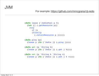 JVM
                                 For example: https://github.com/mmcgrana/clj-redis



                        (defn lease [^JedisPool p f]
                          (let [j (.getResource p)]
                            (try
                              (f j)
                              (finally
                                 (.returnResource p j)))))

                        (defn ping [p]
                          (lease p (fn [^Jedis j] (.ping j))))

                        (defn get [p ^String k]
                          (lease p (fn [^Jedis j] (.get j k))))

                        (defn set [p ^String k ^String v]
                          (lease p (fn [^Jedis j] (.set j k v))))




Tuesday, March 19, 13
 