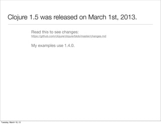 Clojure 1.5 was released on March 1st, 2013.

                        Read this to see changes:
                        https://github.com/clojure/clojure/blob/master/changes.md


                        My examples use 1.4.0.




Tuesday, March 19, 13
 