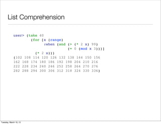 List Comprehension

             user> (take 40
                     (for [x (range)
                            :when (and (> (* 2 x) 99)
                                       (= 0 (mod x 3)))]
                       (* 2 x)))
             (102 108 114 120 126 132 138 144 150 156
             162 168 174 180 186 192 198 204 210 216
             222 228 234 240 246 252 258 264 270 276
             282 288 294 300 306 312 318 324 330 336)




Tuesday, March 19, 13
 
