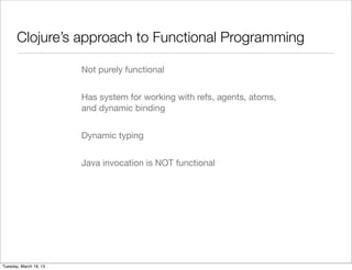 Clojure’s approach to Functional Programming

                        Not purely functional


                        Has system for working with refs, agents, atoms,
                        and dynamic binding


                        Dynamic typing


                        Java invocation is NOT functional




Tuesday, March 19, 13
 