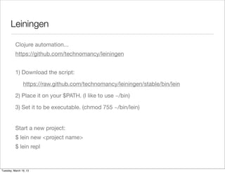 Leiningen

          Clojure automation...
          https://github.com/technomancy/leiningen


          1) Download the script:

                https://raw.github.com/technomancy/leiningen/stable/bin/lein

          2) Place it on your $PATH. (I like to use ~/bin)

          3) Set it to be executable. (chmod 755 ~/bin/lein)


          Start a new project:
          $ lein new <project name>
          $ lein repl



Tuesday, March 19, 13
 