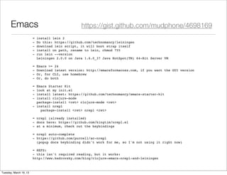Emacs                                      https://gist.github.com/mudphone/4698169
                        =   install lein 2
                        -   Do this: https://github.com/technomancy/leiningen
                        -   download lein script, it will boot strap itself
                        -   install on path, rename to lein, chmod 755
                        -   run lein --version
                            Leiningen 2.0.0 on Java 1.6.0_37 Java HotSpot(TM) 64-Bit Server VM
                         
                        =   Emacs >= 24
                        -   Download latest version: http://emacsformacosx.com, if you want the GUI version
                        -   Or, for CLI, use homebrew
                        -   Or, do both
                         
                        = Emacs Starter Kit
                        - look at my init.el
                        - install latest: https://github.com/technomancy/emacs-starter-kit
                        - install clojure-mode
                          package-install <ret> clojure-mode <ret>
                        - install nrepl
                        "   package-install <ret> nrepl <ret>
                         
                        = nrepl (already installed)
                        - docs here: https://github.com/kingtim/nrepl.el
                        - at a minimum, check out the keybindings
                         
                        = nrepl auto-complete
                        - https://github.com/purcell/ac-nrepl
                          (popup docs keybinding didn't work for me, so I'm not using it right now)
                         
                        = REFS:
                        - this isn't required reading, but it works:
                        http://www.kedrovsky.com/blog/clojure-emacs-nrepl-and-leiningen



Tuesday, March 19, 13
 