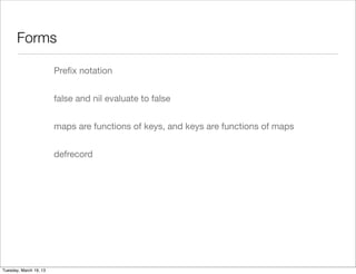 Forms

                        Preﬁx notation


                        false and nil evaluate to false


                        maps are functions of keys, and keys are functions of maps


                        defrecord




Tuesday, March 19, 13
 