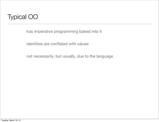 Typical OO

                        has imperative programming baked into it


                        identities are conﬂated with values


                        not necessarily, but usually, due to the language




Tuesday, March 19, 13
 