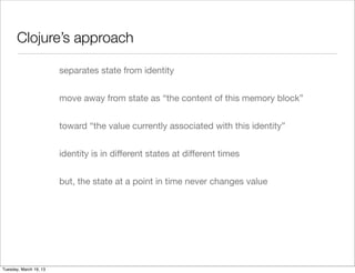 Clojure’s approach

                        separates state from identity


                        move away from state as “the content of this memory block”


                        toward “the value currently associated with this identity”


                        identity is in diﬀerent states at diﬀerent times


                        but, the state at a point in time never changes value




Tuesday, March 19, 13
 