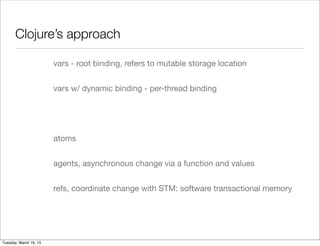 Clojure’s approach

                        vars - root binding, refers to mutable storage location


                        vars w/ dynamic binding - per-thread binding




                        atoms


                        agents, asynchronous change via a function and values


                        refs, coordinate change with STM: software transactional memory




Tuesday, March 19, 13
 