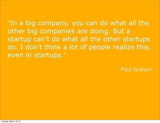 “In a big company, you can do what all the
       other big companies are doing. But a
       startup can't do what all the other startups
       do. I don't think a lot of people realize this,
       even in startups.”

                                            Paul Graham




Tuesday, March 19, 13
 