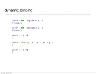 dynamic binding

                    user> (def ^:dynamic x 1)
                    #'user/x

                    user> (def ^:dynamic y 1)
                    #'user/y

                    user> (+ x y)
                    2

                    user> (binding [x 2 y 3] (+ x y))
                    5

                    user> (+ x y)
                    2




Tuesday, March 19, 13
 