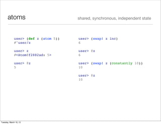 atoms                          shared, synchronous, independent state



             user> (def z (atom 5))   user> (swap! z inc)
             #'user/z                 6

             user> z                  user> @z
             #<Atom@f2882ad: 5>       6

             user> @z                 user> (swap! z (constantly 10))
             5                        10

                                      user> @z
                                      10




Tuesday, March 19, 13
 