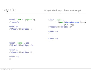 agents                             independent, asynchronous change



                user> (def a (agent 1))      user> (send a
                #'user/a                             #(do (Thread/sleep 5000)
                                                           (+ % 1)))
                user> a                      #<Agent@474d75ae: 2>
                #<Agent@474d75ae: 1>
                                             user> @a
                                             2

                                             user> @a
                                             3
                user> (send a inc)
                #<Agent@474d75ae: 2>

                user> a
                #<Agent@474d75ae: 2>

                user> @a
                2




Tuesday, March 19, 13
 