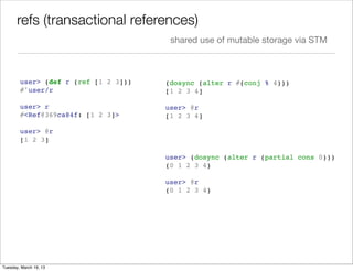 refs (transactional references)
                                       shared use of mutable storage via STM



        user> (def r (ref [1 2 3]))   (dosync (alter r #(conj % 4)))
        #'user/r                      [1 2 3 4]

        user> r                       user> @r
        #<Ref@369ca84f: [1 2 3]>      [1 2 3 4]

        user> @r
        [1 2 3]

                                      user> (dosync (alter r (partial cons 0)))
                                      (0 1 2 3 4)

                                      user> @r
                                      (0 1 2 3 4)




Tuesday, March 19, 13
 