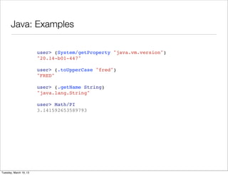 Java: Examples

                        user> (System/getProperty "java.vm.version")
                        "20.14-b01-447"

                        user> (.toUpperCase "fred")
                        "FRED"

                        user> (.getName String)
                        "java.lang.String"

                        user> Math/PI
                        3.141592653589793




Tuesday, March 19, 13
 