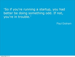 “So if you're running a startup, you had
       better be doing something odd. If not,
       you're in trouble.”

                                         Paul Graham




Tuesday, March 19, 13
 