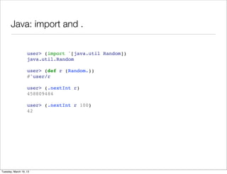Java: import and .


                   user> (import '[java.util Random])
                   java.util.Random

                   user> (def r (Random.))
                   #'user/r

                   user> (.nextInt r)
                   458809484

                   user> (.nextInt r 100)
                   42




Tuesday, March 19, 13
 