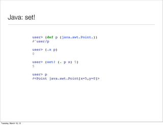 Java: set!

                        user> (def p (java.awt.Point.))
                        #'user/p

                        user> (.x p)
                        0

                        user> (set! (. p x) 5)
                        5

                        user> p
                        #<Point java.awt.Point[x=5,y=0]>




Tuesday, March 19, 13
 