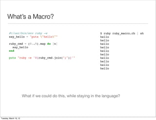 What’s a Macro?

        #!/usr/bin/env ruby -w                                      $ ruby ruby_macro.rb | sh
        say_hello = "puts "hello""                                hello
                                                                    hello
        ruby_cmd = (0..9).map do |n|                                hello
          say_hello                                                 hello
        end                                                         hello
                                                                    hello
        puts "ruby -e '#{ruby_cmd.join(";")}'"                      hello
                                                                    hello
                                                                    hello
                                                                    hello




                        What if we could do this, while staying in the language?




Tuesday, March 19, 13
 