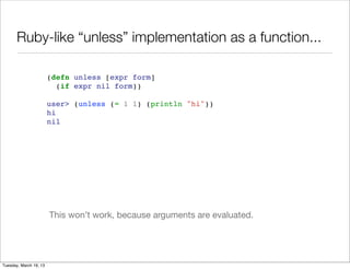 Ruby-like “unless” implementation as a function...

                        (defn unless [expr form]
                          (if expr nil form))

                        user> (unless (= 1 1) (println "hi"))
                        hi
                        nil




                        This won’t work, because arguments are evaluated.




Tuesday, March 19, 13
 