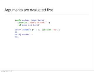 Arguments are evaluated ﬁrst

                        (defn unless [expr form]
                          (println "Doing unless...")
                          (if expr nil form))

                        user> (unless (= 1 1) (println "hi"))
                        hi
                        Doing unless...
                        nil




Tuesday, March 19, 13
 