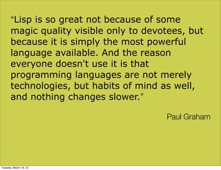 “Lisp is so great not because of some
       magic quality visible only to devotees, but
       because it is simply the most powerful
       language available. And the reason
       everyone doesn't use it is that
       programming languages are not merely
       technologies, but habits of mind as well,
       and nothing changes slower.”

                                         Paul Graham




Tuesday, March 19, 13
 