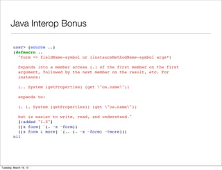 Java Interop Bonus

         user> (source ..)
         (defmacro ..
           "form => fieldName-symbol or (instanceMethodName-symbol args*)

             Expands into a member access (.) of the first member on the first
             argument, followed by the next member on the result, etc. For
             instance:

             (.. System (getProperties) (get "os.name"))

             expands to:

             (. (. System (getProperties)) (get "os.name"))

           but is easier to write, read, and understand."
           {:added "1.0"}
           ([x form] `(. ~x ~form))
           ([x form & more] `(.. (. ~x ~form) ~@more)))
         nil




Tuesday, March 19, 13
 