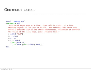 One more macro...

          user> (source and)
          (defmacro and
            "Evaluates exprs one at a time, from left to right. If a form
            returns logical false (nil or false), and returns that value and
            doesn't evaluate any of the other expressions, otherwise it returns
            the value of the last expr. (and) returns true."
            {:added "1.0"}
            ([] true)
            ([x] x)
            ([x & next]
              `(let [and# ~x]
                 (if and# (and ~@next) and#))))
          nil




Tuesday, March 19, 13
 