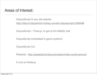 Areas of Interest:

                        ClojureScript to any old website
                        http://blip.tv/clojure/rich-hickey-unveils-clojurescript-5399498


                        ClojureScript + Three.js, to get at the WebGL bits


                        ClojureScript embedded in game systems


                        ClojureScript CLI


                        Pedestal: http://pedestal.io/documentation/hello-world-service/


                        It runs on Node.js.



Tuesday, March 19, 13
 
