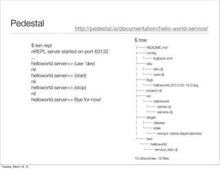 Pedestal                            http://pedestal.io/documentation/hello-world-service/

                                                                  $ tree
                        $ lein repl                               .
                                                                  ├── README.md
                        nREPL server started on port 63132        ├── conﬁg
                        ...                                       │   └── logback.xml
                        helloworld.server=> (use 'dev)            ├── dev
                        nil                                       │   ├── dev.clj
                        helloworld.server=> (start)               │   └── user.clj
                                                                  ├── logs
                        nil
                                                                  │   └── helloworld-2013-03-18.0.log
                        helloworld.server=> (stop)
                                                                  ├── project.clj
                        nil                                       ├── src
                        helloworld.server=> Bye for now!          │   └── helloworld
                                                                  │   ├── server.clj
                                                                  │   └── service.clj
                                                                  ├── target
                                                                  │   ├── classes
                                                                  │   └── stale
                                                                  │   └── extract-native.dependencies
                                                                  └── test
                                                                    └── helloworld
                                                                      └── service_test.clj

                                                                  10 directories, 10 ﬁles

Tuesday, March 19, 13
 