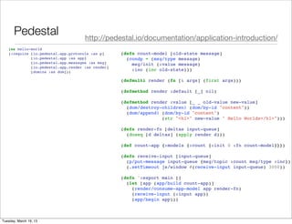 Pedestal                      http://pedestal.io/documentation/application-introduction/
   (ns hello-world
   (:require [io.pedestal.app.protocols :as p]     (defn count-model [old-state message]
             [io.pedestal.app :as app]               (condp = (msg/type message)
             [io.pedestal.app.messages :as msg]        msg/init (:value message)
             [io.pedestal.app.render :as render]
             [domina :as dom]))
                                                       :inc (inc old-state)))

                                                   (defmulti render (fn [& args] (first args)))

                                                   (defmethod render :default [_] nil)

                                                   (defmethod render :value [_ _ old-value new-value]
                                                     (dom/destroy-children! (dom/by-id "content"))
                                                     (dom/append! (dom/by-id "content")
                                                                  (str "<h1>" new-value " Hello Worlds</h1>")))

                                                   (defn render-fn [deltas input-queue]
                                                     (doseq [d deltas] (apply render d)))

                                                   (def count-app {:models {:count {:init 0 :fn count-model}}})

                                                   (defn receive-input [input-queue]
                                                     (p/put-message input-queue {msg/topic :count msg/type :inc})
                                                     (.setTimeout js/window #(receive-input input-queue) 3000))

                                                   (defn ^:export main []
                                                     (let [app (app/build count-app)]
                                                       (render/consume-app-model app render-fn)
                                                       (receive-input (:input app))
                                                       (app/begin app)))



Tuesday, March 19, 13
 