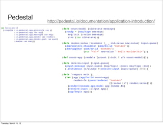 Pedestal                         http://pedestal.io/documentation/application-introduction/
(ns hello-world                                      (defn count-model [old-state message]
  (:require [io.pedestal.app.protocols :as p]
            [io.pedestal.app :as app]                  (condp = (msg/type message)
            [io.pedestal.app.messages :as msg]           msg/init (:value message)
            [io.pedestal.app.render :as render]          :inc (inc old-state)))
            [io.pedestal.app.render.push :as push]
            [domina :as dom]))
                                                     (defn render-value [renderer [_ _ old-value new-value] input-queue]
                                                       (dom/destroy-children! (dom/by-id "content"))
                                                       (dom/append! (dom/by-id "content")
                                                                    (str "<h1>" new-value " Hello Worlds</h1>")))

                                                     (def count-app {:models {:count {:init 0 :fn count-model}}})

                                                     (defn receive-input [input-queue]
                                                       (p/put-message input-queue {msg/topic :count msg/type :inc})
                                                       (.setTimeout js/window #(receive-input input-queue) 3000))

                                                     (defn ^:export main []
                                                       (let [app (app/build count-app)
                                                             render-fn (push/renderer "content"
                                                                                       [[:value [:*] render-value]])]
                                                         (render/consume-app-model app render-fn)
                                                         (receive-input (:input app))
                                                         (app/begin app)))




Tuesday, March 19, 13
 