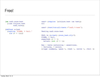Free!

       (ns oudl.core-test            user> (require '[clojure.test :as test])
         (:use clojure.test          nil
               oudl.core))
                                     user> (test/run-all-tests #"oudl.*-test")
       (deftest a-test
         (testing "FIXME, I fail."   Testing oudl.core-test
           (is (= 0 1))))
                                     FAIL in (a-test) (core_test.clj:7)
                                     FIXME, I fail.
                                     expected: (= 0 1)
                                       actual: (not (= 0 1))

                                     Ran 1 tests containing 1 assertions.
                                     1 failures, 0 errors.
                                     {:type :summary, :pass 0, :test 1, :error 0, :fail 1}




Tuesday, March 19, 13
 