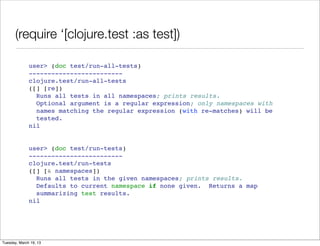 (require ‘[clojure.test :as test])

              user> (doc test/run-all-tests)
              -------------------------
              clojure.test/run-all-tests
              ([] [re])
                Runs all tests in all namespaces; prints results.
                Optional argument is a regular expression; only namespaces with
                names matching the regular expression (with re-matches) will be
                tested.
              nil


              user> (doc test/run-tests)
              -------------------------
              clojure.test/run-tests
              ([] [& namespaces])
                Runs all tests in the given namespaces; prints results.
                Defaults to current namespace if none given. Returns a map
                summarizing test results.
              nil




Tuesday, March 19, 13
 