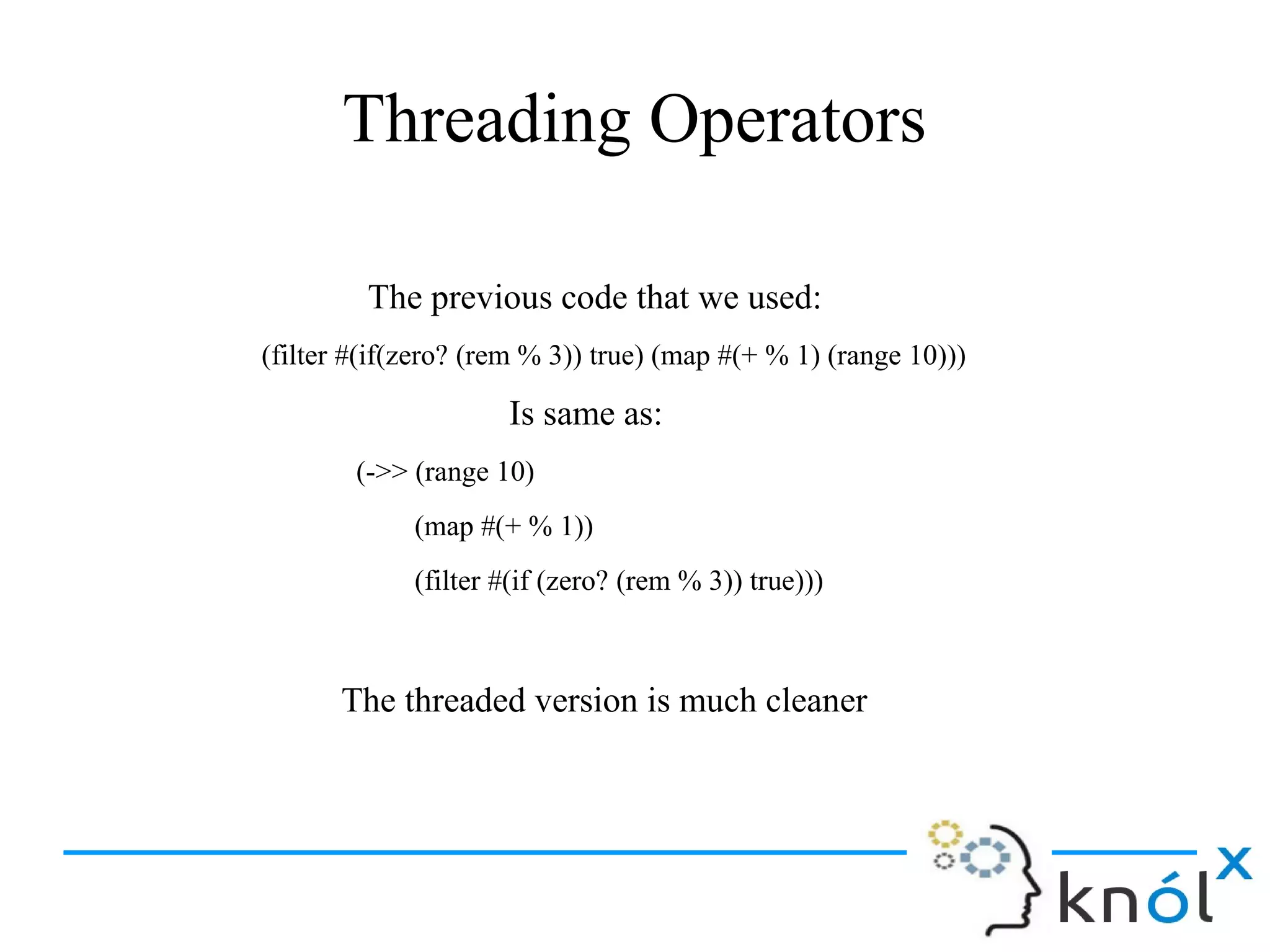 Threading Operators
The previous code that we used:
(filter #(if(zero? (rem % 3)) true) (map #(+ % 1) (range 10)))
Is same as:
(->> (range 10)
(map #(+ % 1))
(filter #(if (zero? (rem % 3)) true)))
The threaded version is much cleaner
 