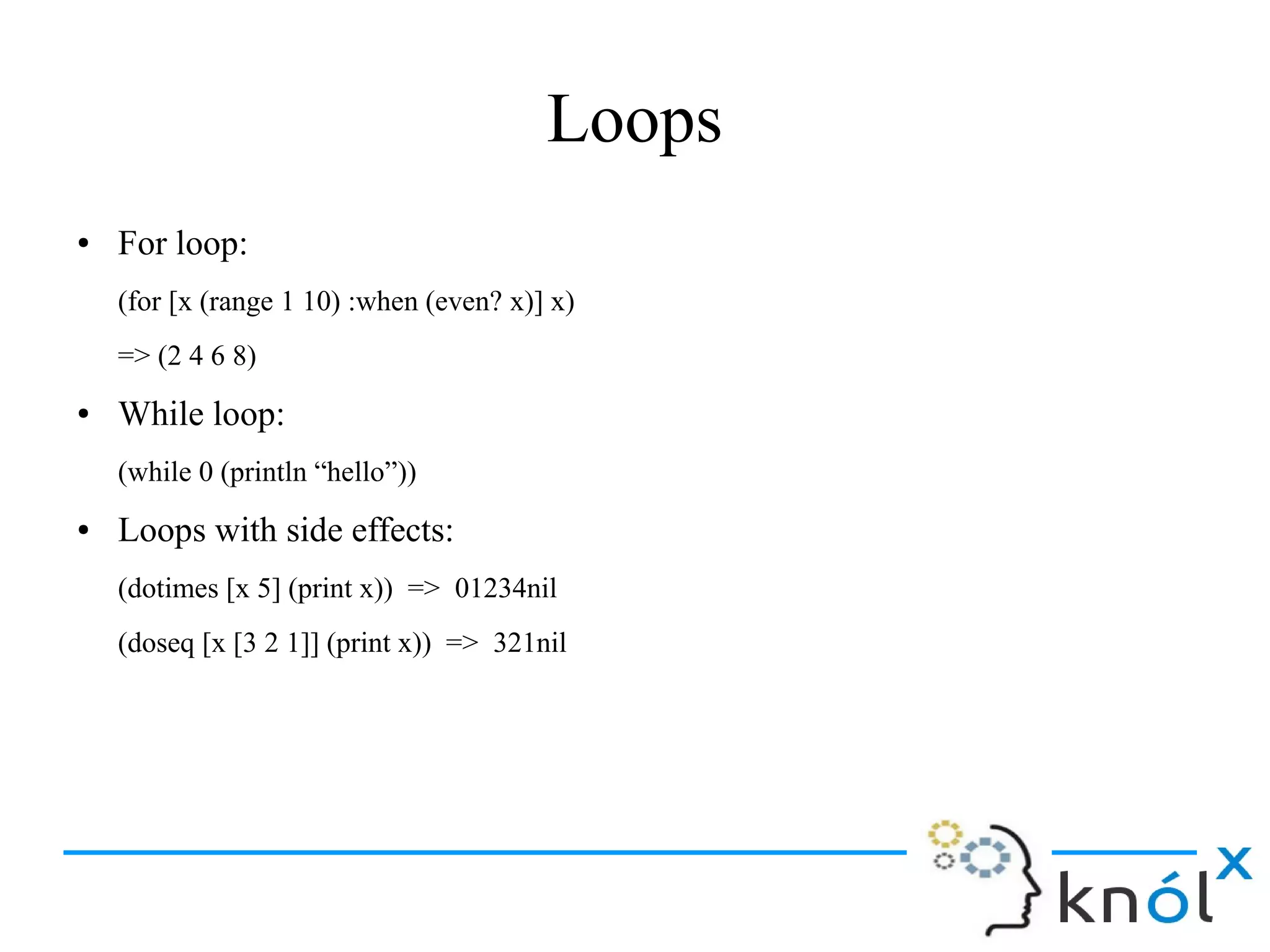 Loops
● For loop:
(for [x (range 1 10) :when (even? x)] x)
=> (2 4 6 8)
● While loop:
(while 0 (println “hello”))
● Loops with side effects:
(dotimes [x 5] (print x)) => 01234nil
(doseq [x [3 2 1]] (print x)) => 321nil
 
